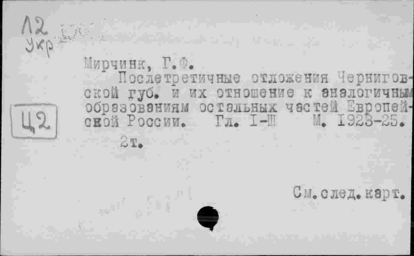 ﻿
ЛІ г.>
Мирчинк, Г.
После третичные отложения Чернигов' ской губ. и их отношение к аналогичны образованиям остальных частей Европой' свой России. Гл. I-Ш М. 1925-25.
2 т.
См. след. карт.